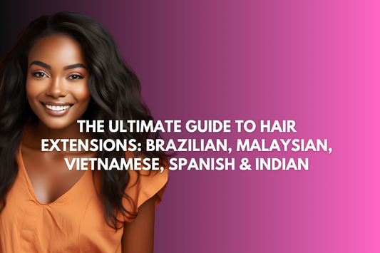 The Ultimate Guide to Hair Extensions: Brazilian, Malaysian, Vietnamese, Spanish & Indian
